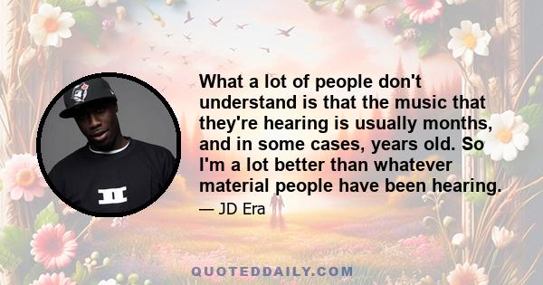 What a lot of people don't understand is that the music that they're hearing is usually months, and in some cases, years old. So I'm a lot better than whatever material people have been hearing.