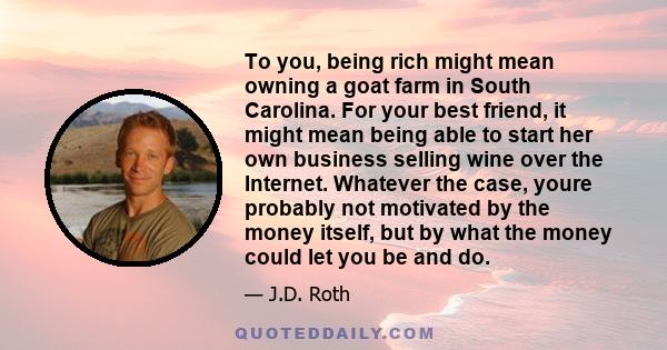 To you, being rich might mean owning a goat farm in South Carolina. For your best friend, it might mean being able to start her own business selling wine over the Internet. Whatever the case, youre probably not