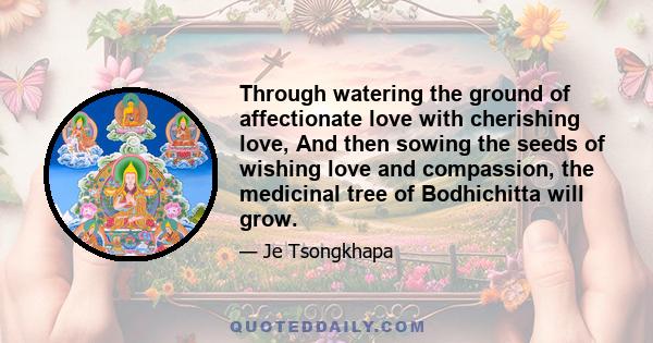 Through watering the ground of affectionate love with cherishing love, And then sowing the seeds of wishing love and compassion, the medicinal tree of Bodhichitta will grow.