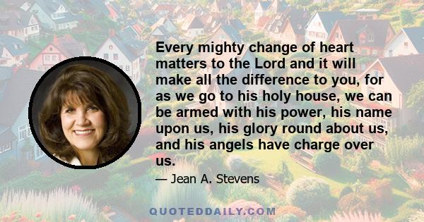 Every mighty change of heart matters to the Lord and it will make all the difference to you, for as we go to his holy house, we can be armed with his power, his name upon us, his glory round about us, and his angels