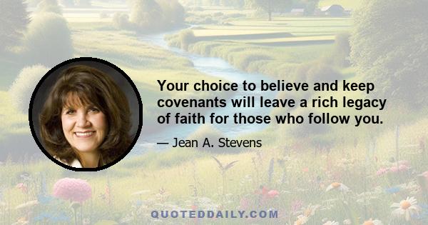 Your choice to believe and keep covenants will leave a rich legacy of faith for those who follow you.