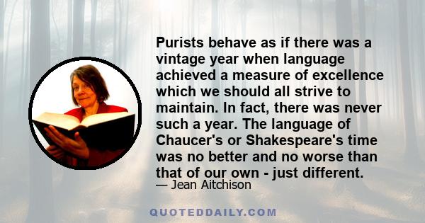 Purists behave as if there was a vintage year when language achieved a measure of excellence which we should all strive to maintain. In fact, there was never such a year. The language of Chaucer's or Shakespeare's time