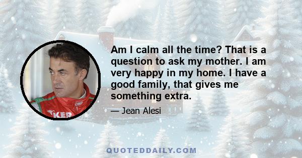 Am I calm all the time? That is a question to ask my mother. I am very happy in my home. I have a good family, that gives me something extra.