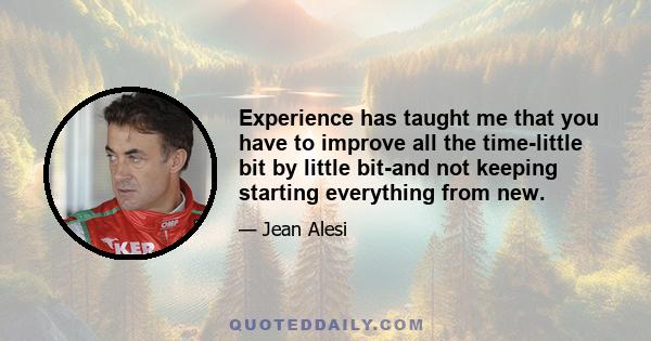 Experience has taught me that you have to improve all the time-little bit by little bit-and not keeping starting everything from new.