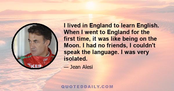 I lived in England to learn English. When I went to England for the first time, it was like being on the Moon. I had no friends, I couldn't speak the language. I was very isolated.