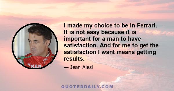 I made my choice to be in Ferrari. It is not easy because it is important for a man to have satisfaction. And for me to get the satisfaction I want means getting results.