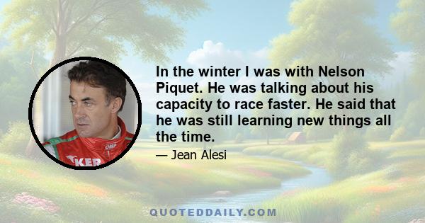 In the winter I was with Nelson Piquet. He was talking about his capacity to race faster. He said that he was still learning new things all the time.