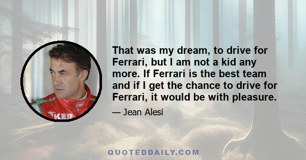 That was my dream, to drive for Ferrari, but I am not a kid any more. If Ferrari is the best team and if I get the chance to drive for Ferrari, it would be with pleasure.