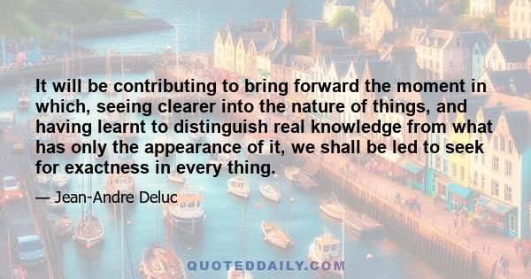 It will be contributing to bring forward the moment in which, seeing clearer into the nature of things, and having learnt to distinguish real knowledge from what has only the appearance of it, we shall be led to seek