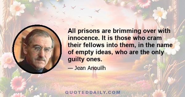 All prisons are brimming over with innocence. It is those who cram their fellows into them, in the name of empty ideas, who are the only guilty ones.