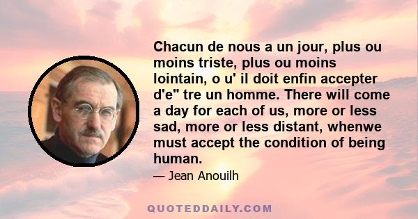 Chacun de nous a un jour, plus ou moins triste, plus ou moins lointain, o u' il doit enfin accepter d'e tre un homme. There will come a day for each of us, more or less sad, more or less distant, whenwe must accept the