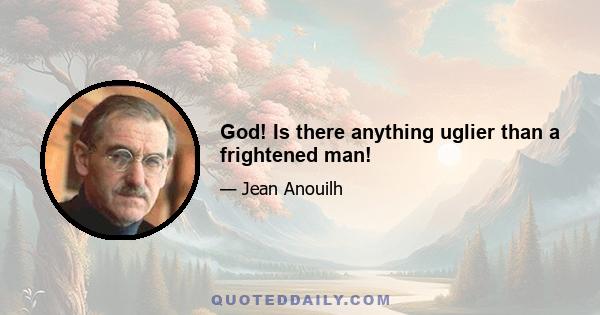 God! Is there anything uglier than a frightened man!