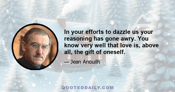 In your efforts to dazzle us your reasoning has gone awry. You know very well that love is, above all, the gift of oneself.