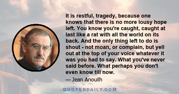 It is restful, tragedy, because one knows that there is no more lousy hope left. You know you're caught, caught at last like a rat with all the world on its back. And the only thing left to do is shout - not moan, or