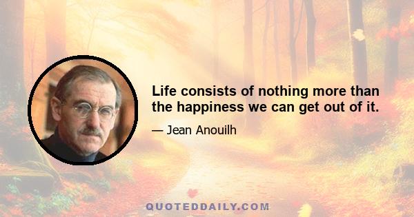 Life consists of nothing more than the happiness we can get out of it.