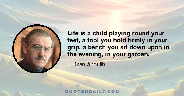 Life is a child playing round your feet, a tool you hold firmly in your grip, a bench you sit down upon in the evening, in your garden.