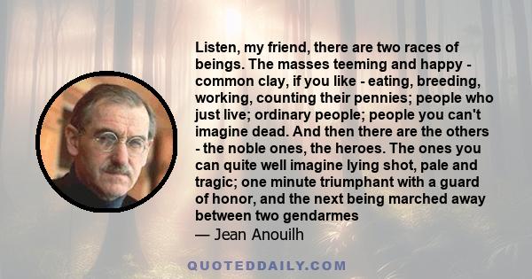 Listen, my friend, there are two races of beings. The masses teeming and happy - common clay, if you like - eating, breeding, working, counting their pennies; people who just live; ordinary people; people you can't