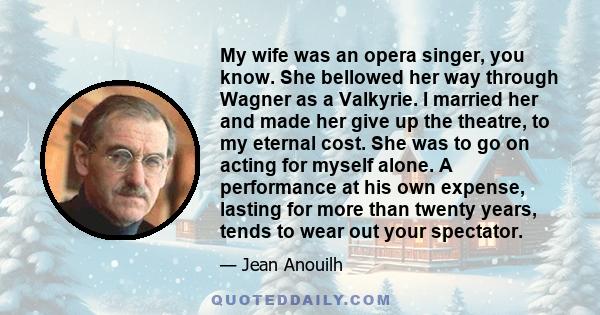 My wife was an opera singer, you know. She bellowed her way through Wagner as a Valkyrie. I married her and made her give up the theatre, to my eternal cost. She was to go on acting for myself alone. A performance at