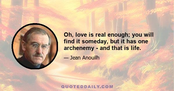 Oh, love is real enough; you will find it someday, but it has one archenemy - and that is life.