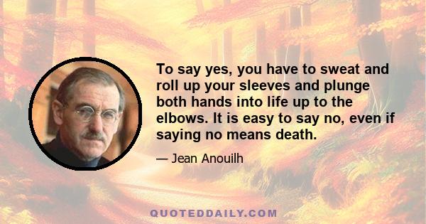 To say yes, you have to sweat and roll up your sleeves and plunge both hands into life up to the elbows. It is easy to say no, even if saying no means death.