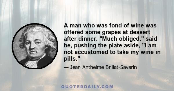 A man who was fond of wine was offered some grapes at dessert after dinner. Much obliged, said he, pushing the plate aside, I am not accustomed to take my wine in pills.