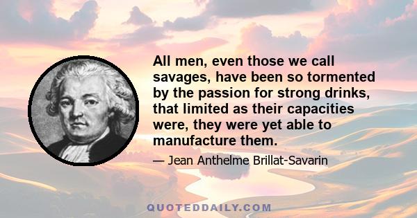 All men, even those we call savages, have been so tormented by the passion for strong drinks, that limited as their capacities were, they were yet able to manufacture them.