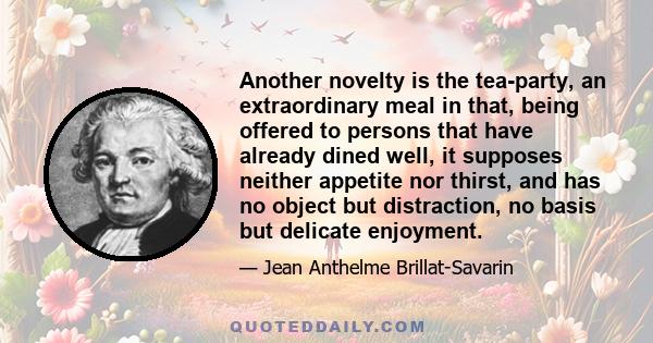 Another novelty is the tea-party, an extraordinary meal in that, being offered to persons that have already dined well, it supposes neither appetite nor thirst, and has no object but distraction, no basis but delicate