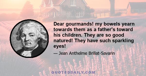 Dear gourmands! my bowels yearn towards them as a father's toward his children. They are so good natured! They have such sparkling eyes!