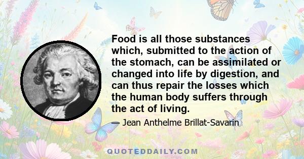 Food is all those substances which, submitted to the action of the stomach, can be assimilated or changed into life by digestion, and can thus repair the losses which the human body suffers through the act of living.