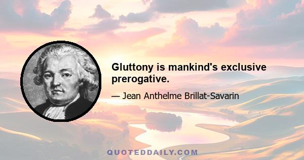 Gluttony is mankind's exclusive prerogative.