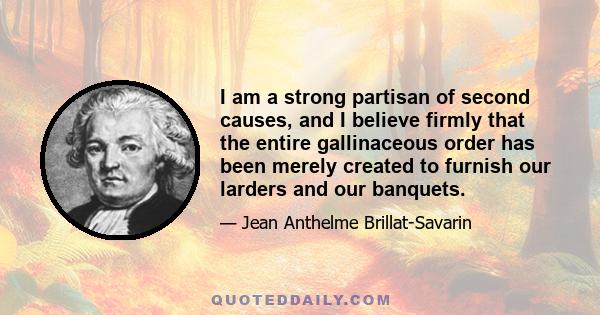 I am a strong partisan of second causes, and I believe firmly that the entire gallinaceous order has been merely created to furnish our larders and our banquets.