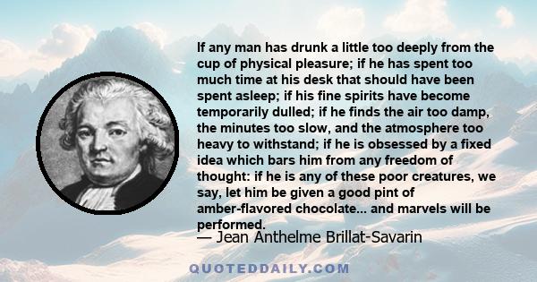 If any man has drunk a little too deeply from the cup of physical pleasure; if he has spent too much time at his desk that should have been spent asleep; if his fine spirits have become temporarily dulled; if he finds