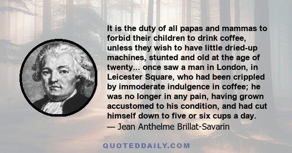 It is the duty of all papas and mammas to forbid their children to drink coffee, unless they wish to have little dried-up machines, stunted and old at the age of twenty... once saw a man in London, in Leicester Square,