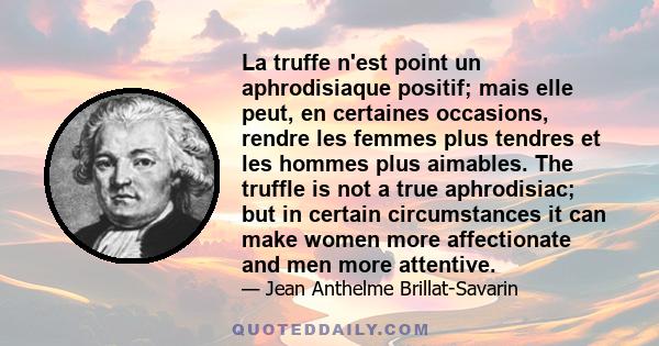 La truffe n'est point un aphrodisiaque positif; mais elle peut, en certaines occasions, rendre les femmes plus tendres et les hommes plus aimables. The truffle is not a true aphrodisiac; but in certain circumstances it