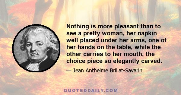 Nothing is more pleasant than to see a pretty woman, her napkin well placed under her arms, one of her hands on the table, while the other carries to her mouth, the choice piece so elegantly carved.