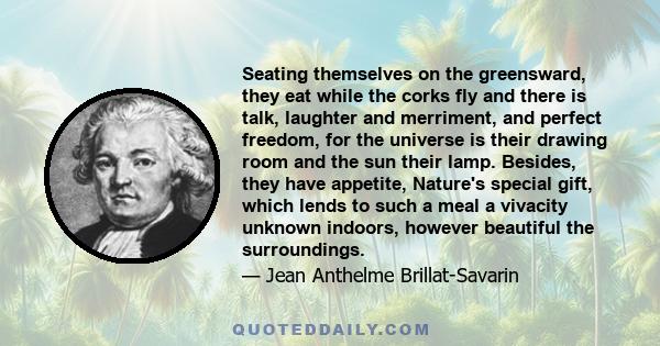 Seating themselves on the greensward, they eat while the corks fly and there is talk, laughter and merriment, and perfect freedom, for the universe is their drawing room and the sun their lamp. Besides, they have