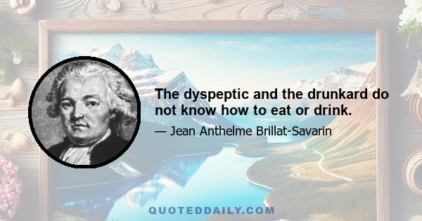 The dyspeptic and the drunkard do not know how to eat or drink.