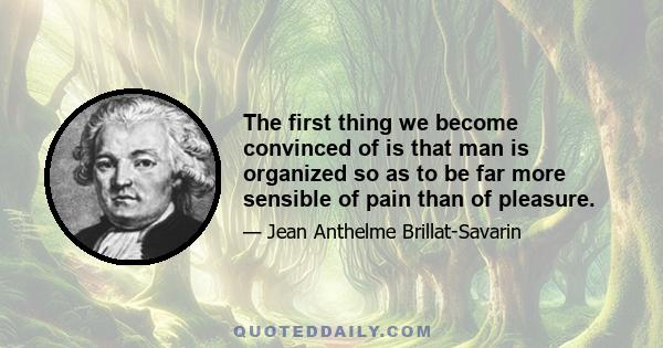 The first thing we become convinced of is that man is organized so as to be far more sensible of pain than of pleasure.