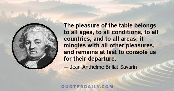 The pleasure of the table belongs to all ages, to all conditions, to all countries, and to all areas; it mingles with all other pleasures, and remains at last to console us for their departure.