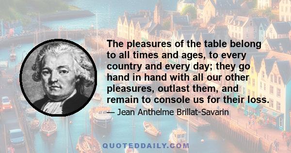 The pleasures of the table belong to all times and ages, to every country and every day; they go hand in hand with all our other pleasures, outlast them, and remain to console us for their loss.