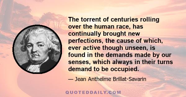 The torrent of centuries rolling over the human race, has continually brought new perfections, the cause of which, ever active though unseen, is found in the demands made by our senses, which always in their turns