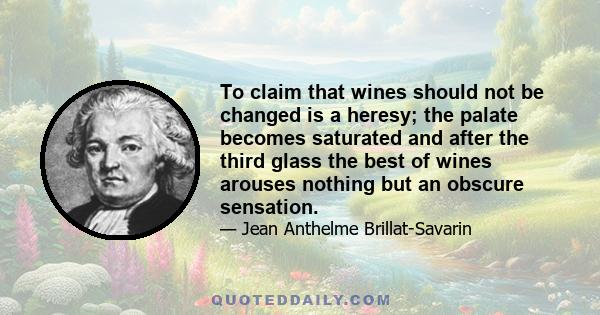 To claim that wines should not be changed is a heresy; the palate becomes saturated and after the third glass the best of wines arouses nothing but an obscure sensation.