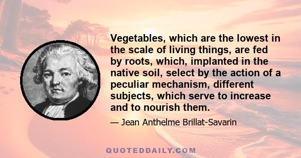 Vegetables, which are the lowest in the scale of living things, are fed by roots, which, implanted in the native soil, select by the action of a peculiar mechanism, different subjects, which serve to increase and to