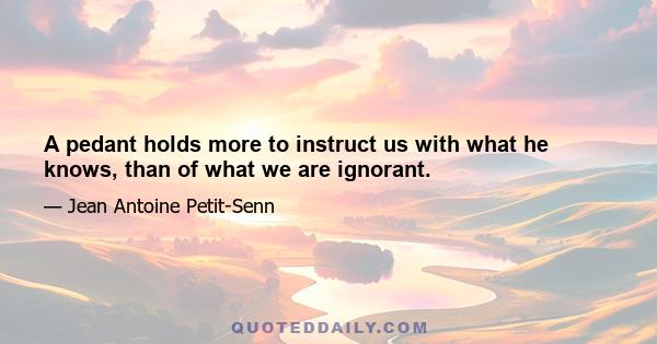 A pedant holds more to instruct us with what he knows, than of what we are ignorant.