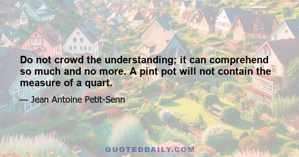 Do not crowd the understanding; it can comprehend so much and no more. A pint pot will not contain the measure of a quart.