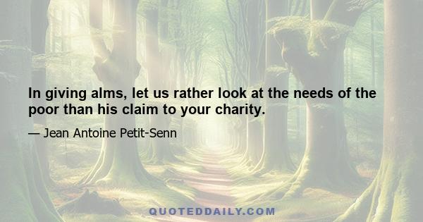 In giving alms, let us rather look at the needs of the poor than his claim to your charity.