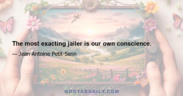 The most exacting jailer is our own conscience.