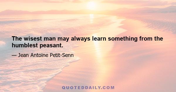 The wisest man may always learn something from the humblest peasant.