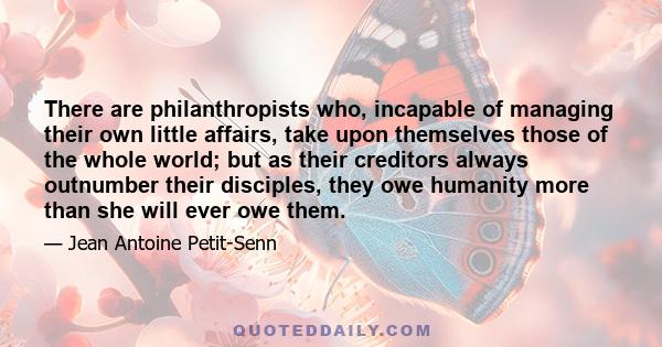 There are philanthropists who, incapable of managing their own little affairs, take upon themselves those of the whole world; but as their creditors always outnumber their disciples, they owe humanity more than she will 