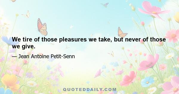 We tire of those pleasures we take, but never of those we give.